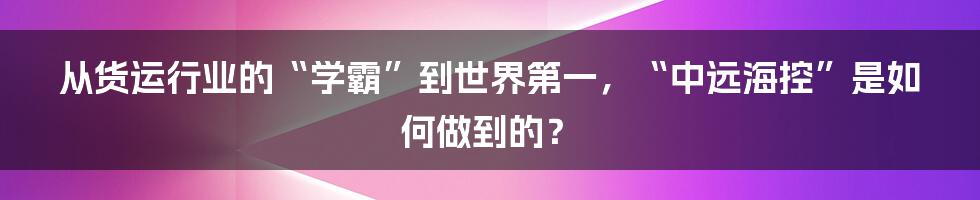 从货运行业的“学霸”到世界第一，“中远海控”是如何做到的？