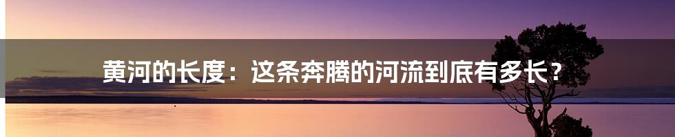 黄河的长度：这条奔腾的河流到底有多长？