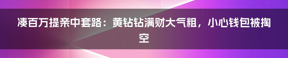 凑百万提亲中套路：黄钻钻满财大气粗，小心钱包被掏空