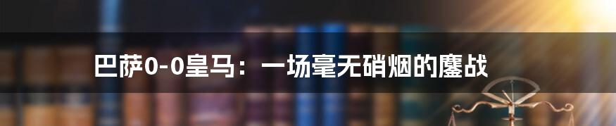 巴萨0-0皇马：一场毫无硝烟的鏖战