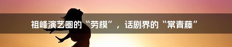 祖峰演艺圈的“劳模”，话剧界的“常青藤”