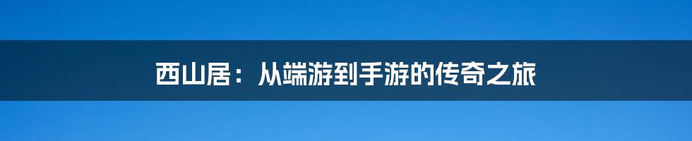 西山居：从端游到手游的传奇之旅