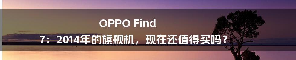 OPPO Find 7：2014年的旗舰机，现在还值得买吗？