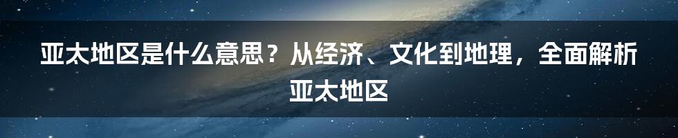 亚太地区是什么意思？从经济、文化到地理，全面解析亚太地区