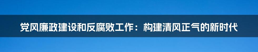 党风廉政建设和反腐败工作：构建清风正气的新时代