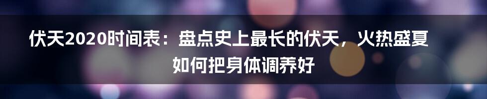 伏天2020时间表：盘点史上最长的伏天，火热盛夏如何把身体调养好