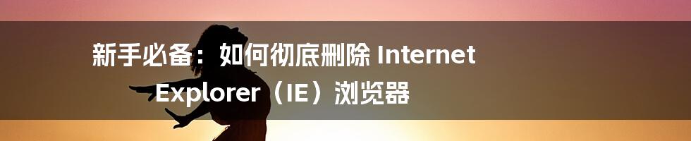 新手必备：如何彻底删除 Internet Explorer（IE）浏览器