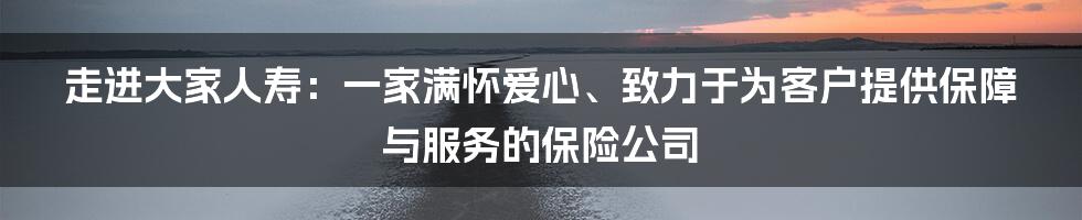 走进大家人寿：一家满怀爱心、致力于为客户提供保障与服务的保险公司