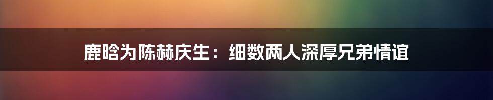 鹿晗为陈赫庆生：细数两人深厚兄弟情谊