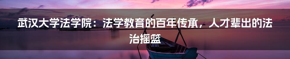 武汉大学法学院：法学教育的百年传承，人才辈出的法治摇篮