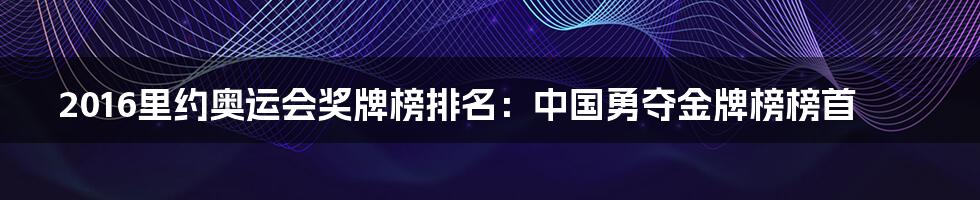 2016里约奥运会奖牌榜排名：中国勇夺金牌榜榜首