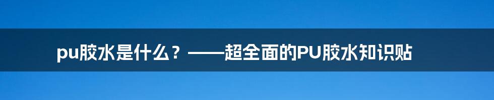 pu胶水是什么？——超全面的PU胶水知识贴