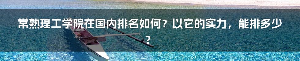 常熟理工学院在国内排名如何？以它的实力，能排多少？