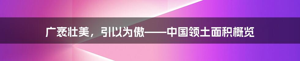 广袤壮美，引以为傲——中国领土面积概览