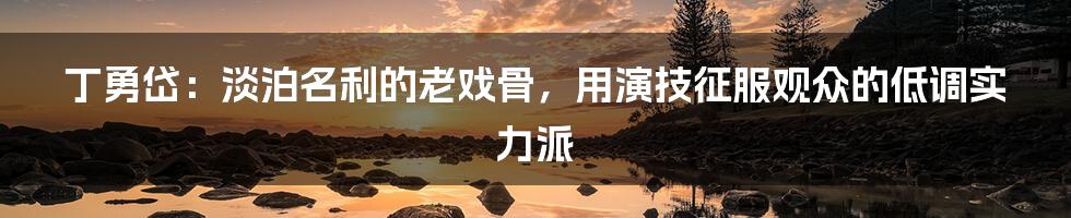 丁勇岱：淡泊名利的老戏骨，用演技征服观众的低调实力派