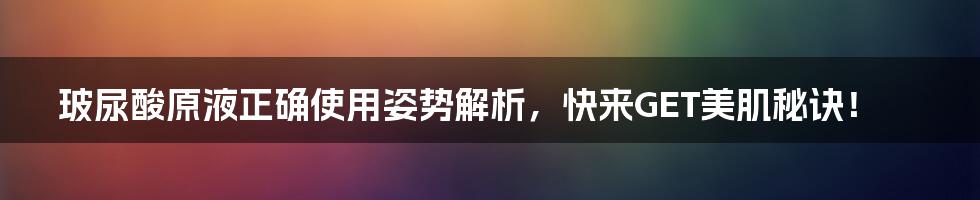 玻尿酸原液正确使用姿势解析，快来GET美肌秘诀！