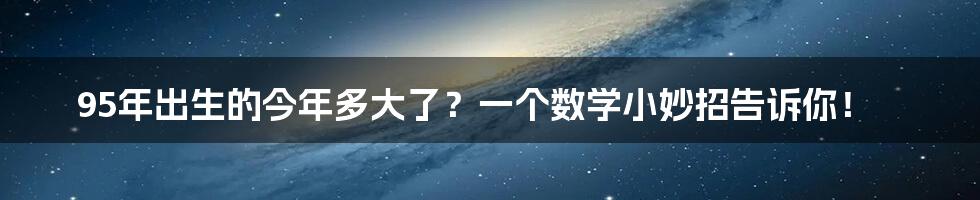 95年出生的今年多大了？一个数学小妙招告诉你！