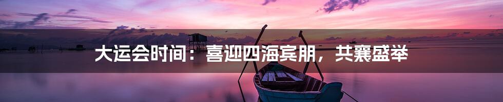 大运会时间：喜迎四海宾朋，共襄盛举