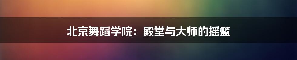 北京舞蹈学院：殿堂与大师的摇篮