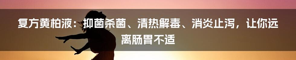 复方黄柏液：抑菌杀菌、清热解毒、消炎止泻，让你远离肠胃不适