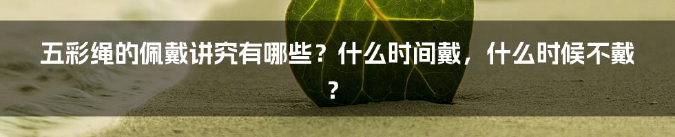 五彩绳的佩戴讲究有哪些？什么时间戴，什么时候不戴？