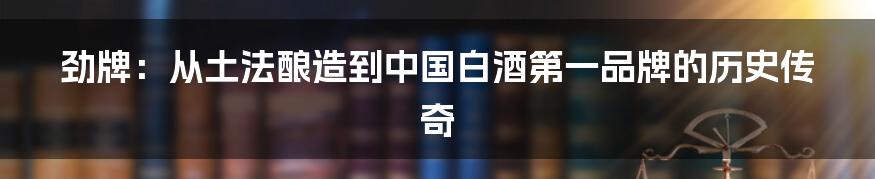 劲牌：从土法酿造到中国白酒第一品牌的历史传奇