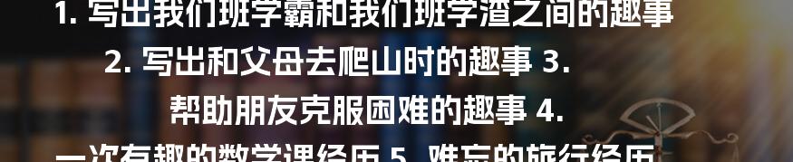 1. 写出我们班学霸和我们班学渣之间的趣事
2. 写出和父母去爬山时的趣事
3. 帮助朋友克服困难的趣事
4. 一次有趣的数学课经历
5. 难忘的旅行经历