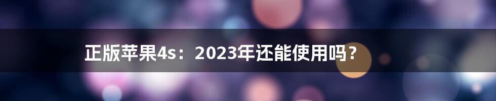 正版苹果4s：2023年还能使用吗？