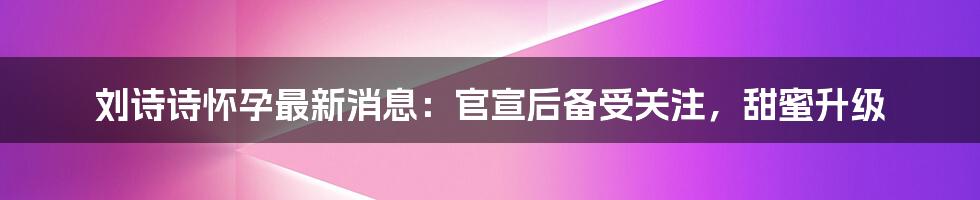 刘诗诗怀孕最新消息：官宣后备受关注，甜蜜升级