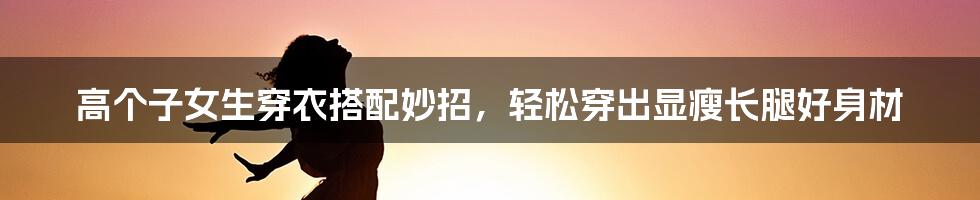 高个子女生穿衣搭配妙招，轻松穿出显瘦长腿好身材