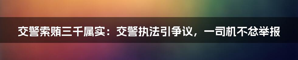 交警索贿三千属实：交警执法引争议，一司机不忿举报