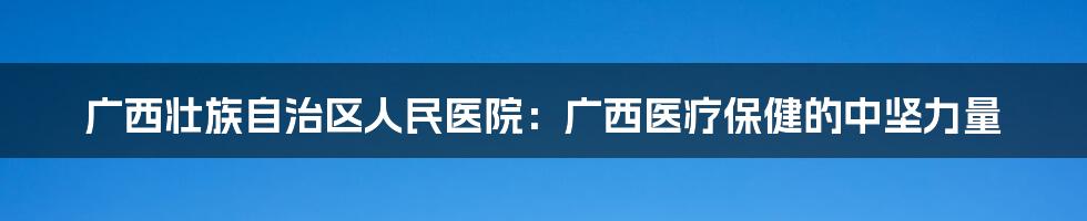 广西壮族自治区人民医院：广西医疗保健的中坚力量