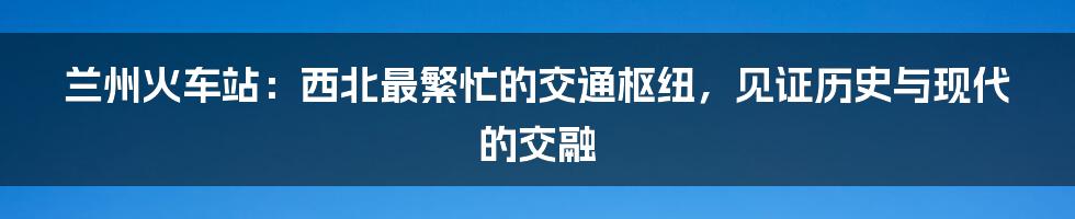 兰州火车站：西北最繁忙的交通枢纽，见证历史与现代的交融