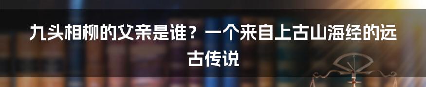 九头相柳的父亲是谁？一个来自上古山海经的远古传说