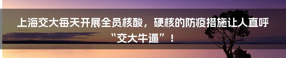 上海交大每天开展全员核酸，硬核的防疫措施让人直呼“交大牛逼”！