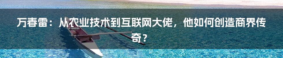 万春雷：从农业技术到互联网大佬，他如何创造商界传奇？