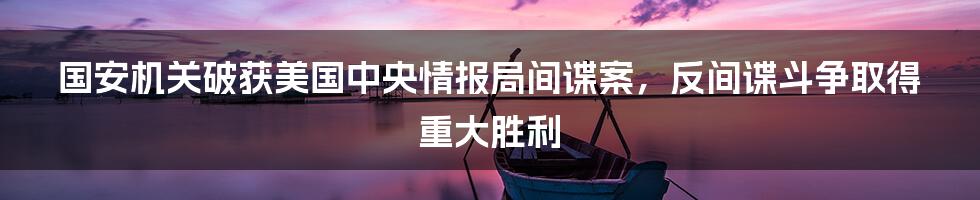 国安机关破获美国中央情报局间谍案，反间谍斗争取得重大胜利