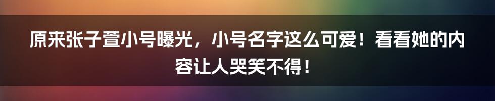 原来张子萱小号曝光，小号名字这么可爱！看看她的内容让人哭笑不得！