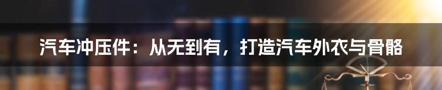 汽车冲压件：从无到有，打造汽车外衣与骨骼