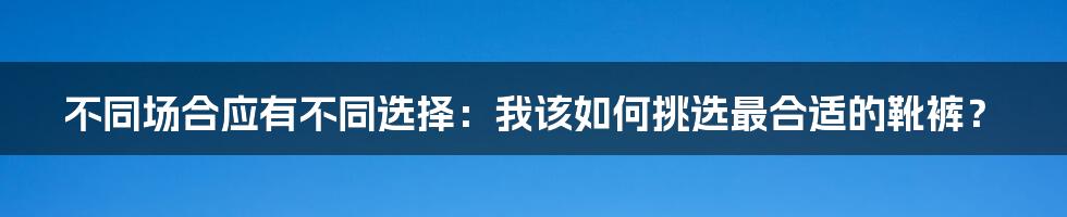 不同场合应有不同选择：我该如何挑选最合适的靴裤？