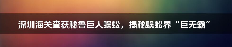 深圳海关查获秘鲁巨人蜈蚣，揭秘蜈蚣界“巨无霸”