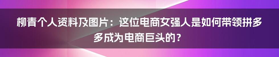 柳青个人资料及图片：这位电商女强人是如何带领拼多多成为电商巨头的？