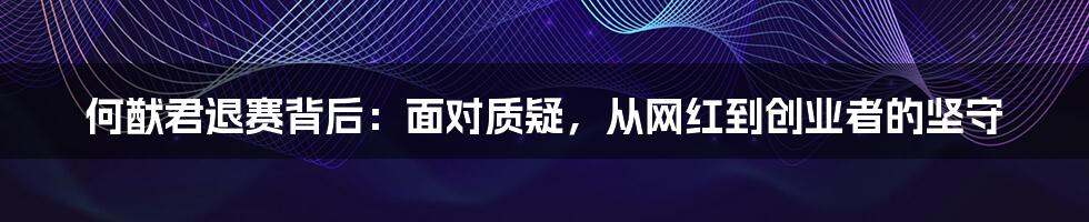 何猷君退赛背后：面对质疑，从网红到创业者的坚守