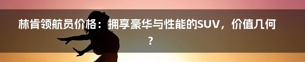 林肯领航员价格：拥享豪华与性能的SUV，价值几何？