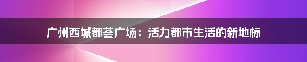 广州西城都荟广场：活力都市生活的新地标