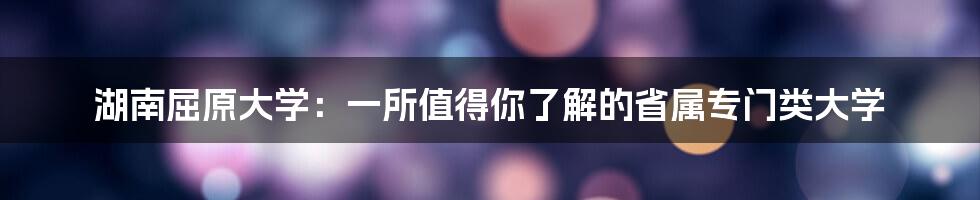 湖南屈原大学：一所值得你了解的省属专门类大学