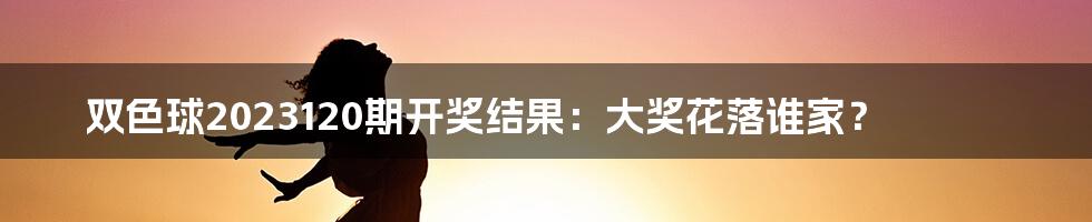 双色球2023120期开奖结果：大奖花落谁家？