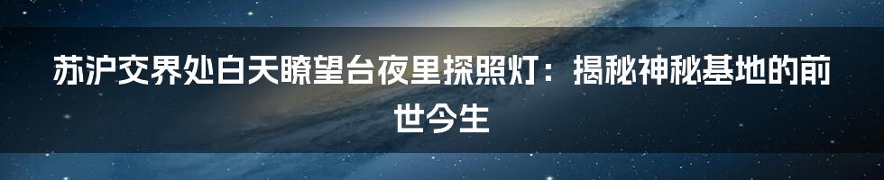 苏沪交界处白天瞭望台夜里探照灯：揭秘神秘基地的前世今生