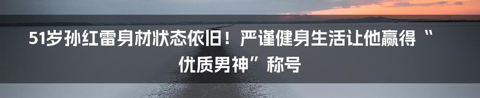 51岁孙红雷身材状态依旧！严谨健身生活让他赢得“优质男神”称号