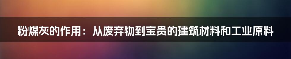 粉煤灰的作用：从废弃物到宝贵的建筑材料和工业原料